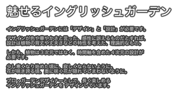 魅せるイングリッシュガーデン　イングリッシュガーデンには「デザイン」と「設計」が必要です。デザインが色や華やかさと言った、感性に訴えるものだとすれば、設計は植物の背丈や丈夫さなどの特性を考えた、理論的なもの。しかも、植物は３次元ではなく、時間軸を含めた４次元の設計が必要です。少し寒くなり始めた頃に、寂しくならないように。花が咲き誇る頃、奥に咲く花が隠れてしまわないように。プロ・ガーデンデザイナーとして、長く楽しめるイングリッシュガーデンをデザインしています。